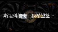 斯坦科維奇：我希望簽下終生合約