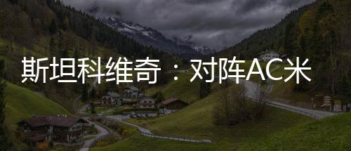 斯坦科維奇：對(duì)陣AC米蘭時(shí)我們將卷土重來