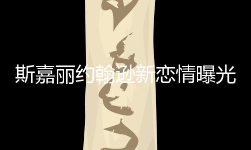 斯嘉麗約翰遜新戀情曝光 戀上自己律師