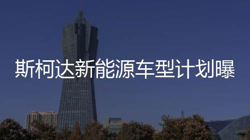 斯柯達新能源車型計劃曝光 推混動速派