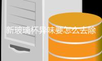 新玻璃杯異味要怎么去除  工業生產玻璃杯具體工藝,行業資訊