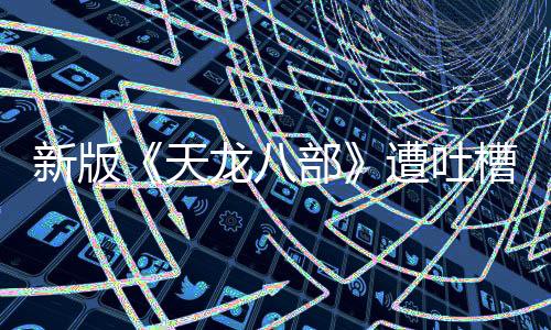 新版《天龍八部》遭吐槽 金庸劇口碑不斷被消耗