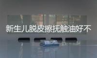 新生兒脫皮擦撫觸油好不好解密，頭上、腋下…請慎重