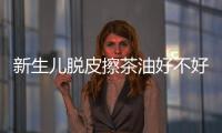 新生兒脫皮擦茶油好不好揭秘，有什么用一文說清