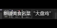 新疆美食名菜“大盤雞” 將拉動消費3個億