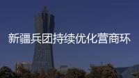新疆兵團持續優化營商環境