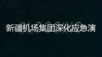 新疆機場集團深化應急演練，多措并舉提升應急處置能力