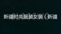 新疆時尚服裝女裝（新疆服飾 女裝）