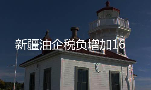 新疆油企稅負(fù)增加16