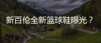 新百倫全新籃球鞋曝光？科懷·倫納德新戰(zhàn)靴？
