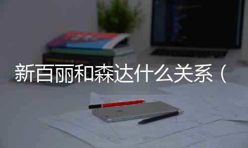 新百麗和森達什么關系（森達和百麗什么關系）