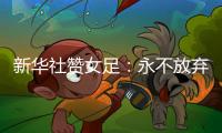 新華社贊女足：永不放棄希望在前 夯實根基道阻且長