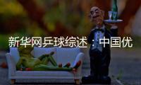 新華網(wǎng)乒球綜述：中國優(yōu)勢無人撼動 東亞統(tǒng)治乒壇