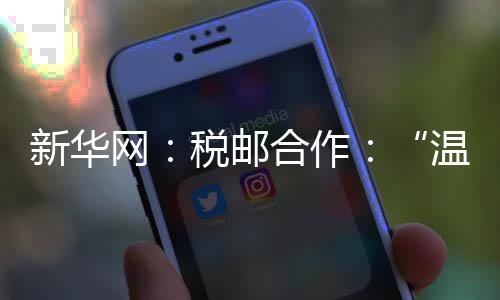 新華網：稅郵合作：“溫暖到家”的辦稅服務