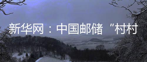 新華網：中國郵儲“村村貸” 奏響鄉村振興幸福曲