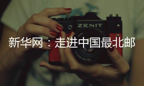 新華網：走進中國最北郵局