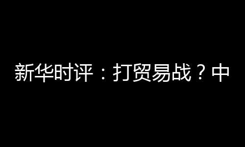 新華時評：打貿易戰？中國不怕事