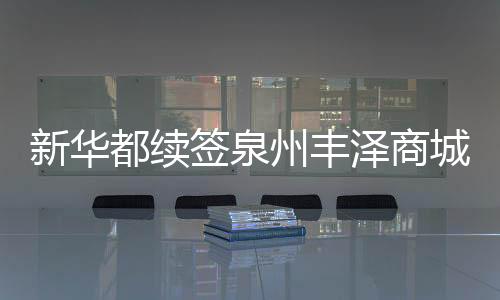 新華都續簽泉州豐澤商城中心商場部分物業 總代價為3.68億元