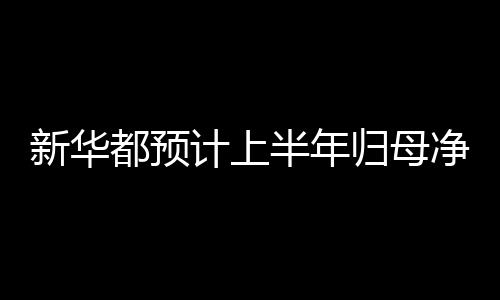 新華都預計上半年歸母凈利潤同比增長144.7%