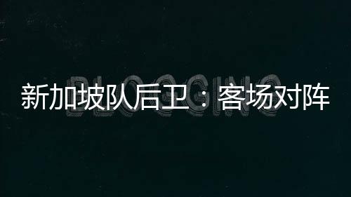 新加坡隊后衛：客場對陣中國隊，我們將力爭三分