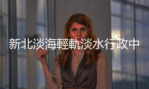 新北淡海輕軌淡水行政中心站開發公告招商 引資105億元