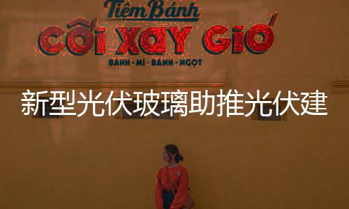 新型光伏玻璃助推光伏建筑整體化,市場研究