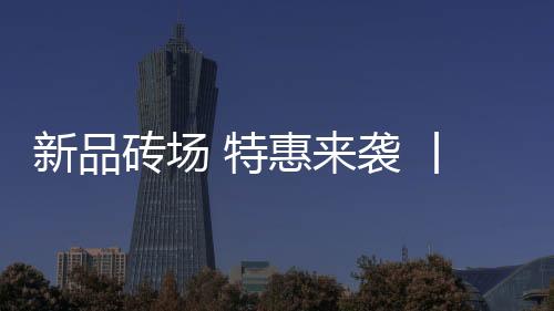 新品磚場 特惠來襲 丨東鵬瓷磚五一大促燃勢登場