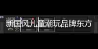 新國風兒童潮玩品牌東方小匠獲千萬元天使輪融資
