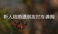 新人結(jié)婚遭朋友攔車襲胸要紅包！惡俗婚鬧啥時候停止！！