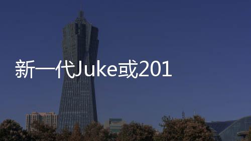 新一代Juke或2017年發(fā)布 搭載1.0T發(fā)動(dòng)機(jī)