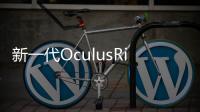 新一代OculusRift體驗虛擬世界感受更真實