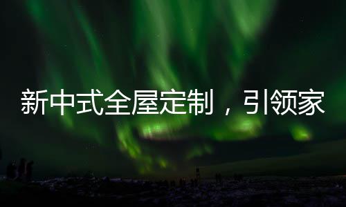 新中式全屋定制，引領(lǐng)家居新時(shí)尚！