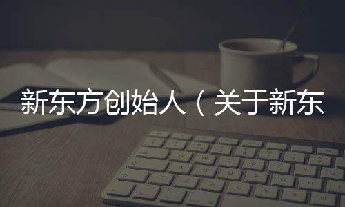 新東方創始人（關于新東方創始人的基本情況說明介紹）