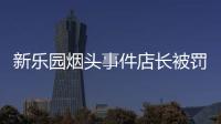 新樂園煙頭事件店長被罰款 門店管理紅線將出臺