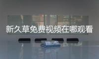 新久草免費視頻在哪觀看？新久草免費視頻下載手機最新版
