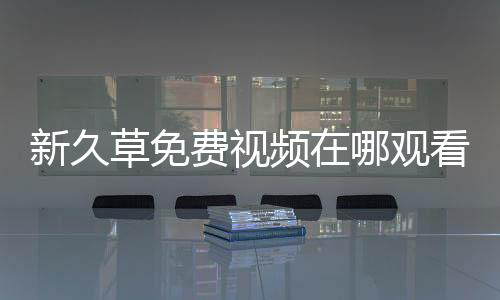 新久草免費視頻在哪觀看？新久草免費視頻下載手機最新版