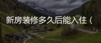 新房裝修多久后能入住（新房裝修后多久可以入住）