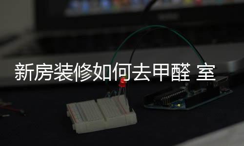 新房裝修如何去甲醛 室內專業去甲醛的方法