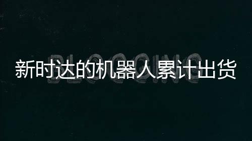 新時達的機器人累計出貨量已突破4萬臺