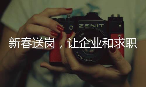 新春送崗，讓企業和求職者實現“雙向奔赴”