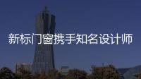新標(biāo)門窗攜手知名設(shè)計(jì)師打造家居行業(yè)風(fēng)向館，創(chuàng)家居潮流地標(biāo)