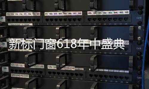 新標門窗618年中盛典，定金10倍FUN，開啟全民狂歡季