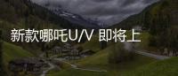 新款哪吒U/V 即將上市 分別搭載7nm車機芯片