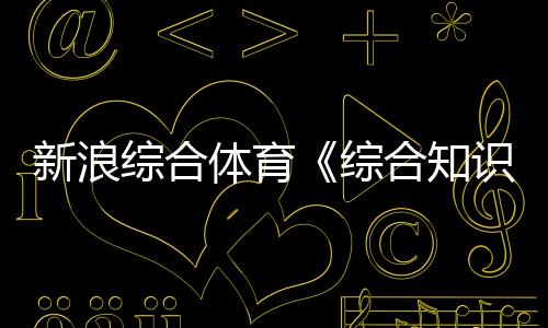 新浪綜合體育《綜合知識(shí)》考哪些學(xué)體育后悔死了體育綜合346網(wǎng)課