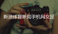 新浪體育新聞手機網(wǎng)女足最新消息今天，女排最新消息直播