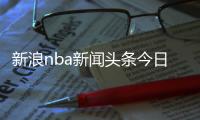 新浪nba新聞頭條今日要聞今日頭條新聞摘抄
