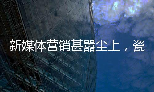 新媒體營銷甚囂塵上，瓷磚企業切勿盲目跟風