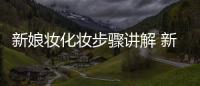 新娘妝化妝步驟講解 新娘妝的化妝步驟