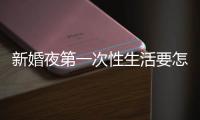 新婚夜第一次性生活要怎樣做？