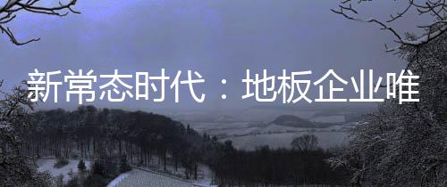 新常態(tài)時(shí)代：地板企業(yè)唯有變革方能迎來新發(fā)展